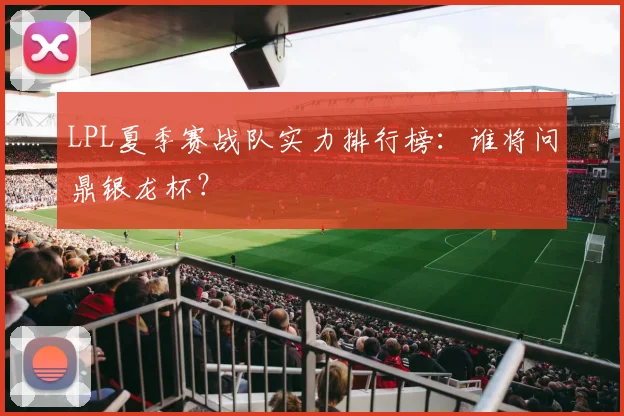 LPL夏季赛战队实力排行榜：谁将问鼎银龙杯？