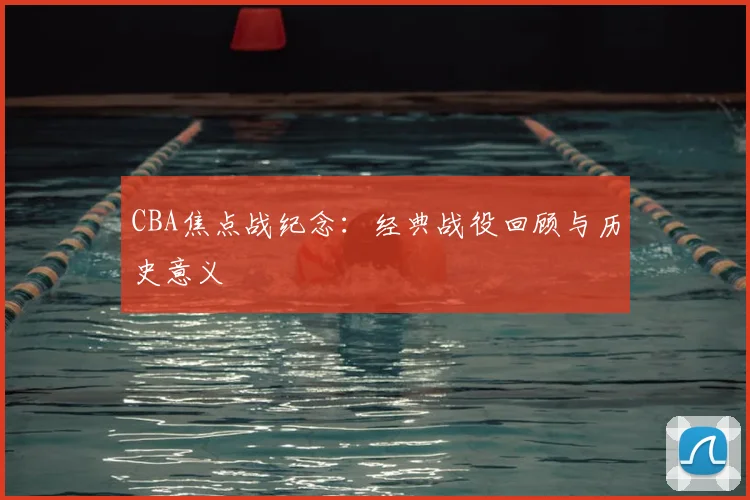CBA焦点战纪念:经典战役回顾与历史意义