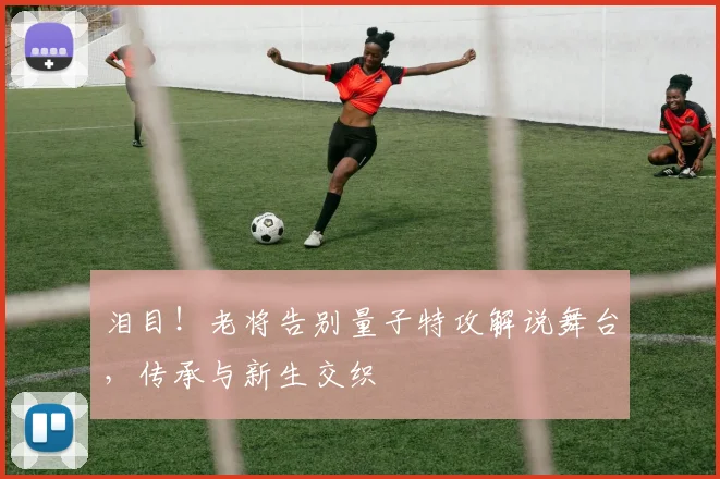 泪目!老将告别量子特攻解说舞台,传承与新生交织