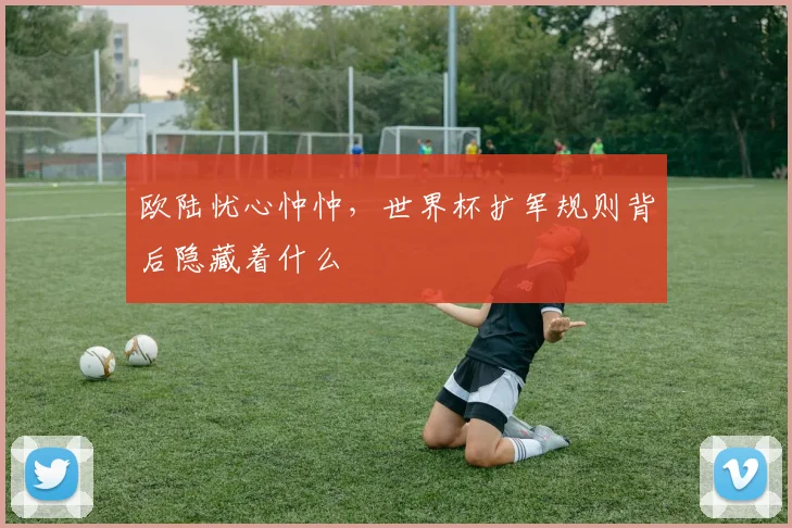 欧陆忧心忡忡，世界杯扩军规则背后隐藏着什么
