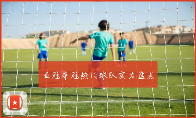 亚冠夺冠热门球队实力盘点