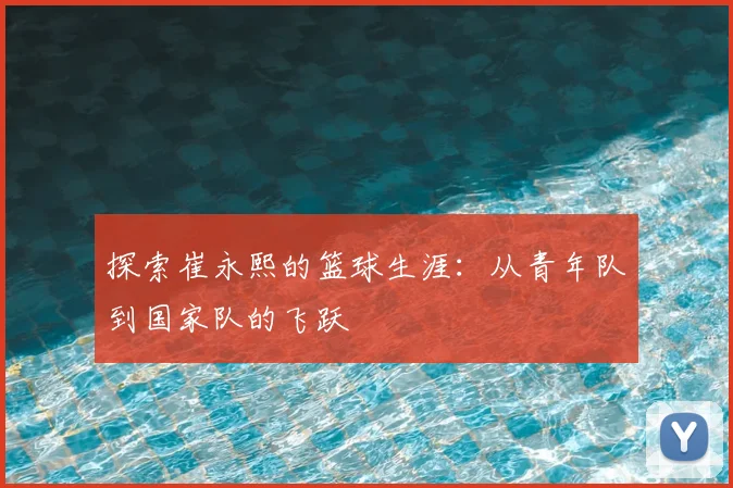 探索崔永熙的篮球生涯:从青年队到国家队的飞跃