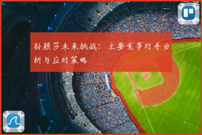 孙颖莎未来挑战：主要竞争对手分析与应对策略