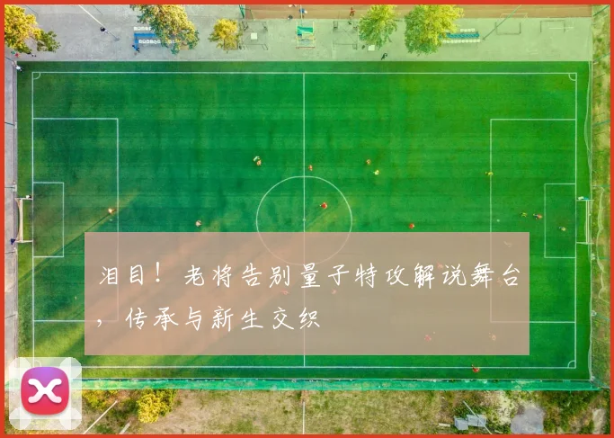 泪目！老将告别量子特攻解说舞台，传承与新生交织