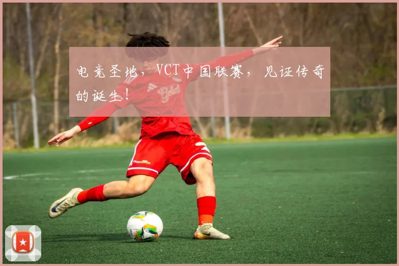 电竞圣地,VCT中国联赛,见证传奇的诞生!