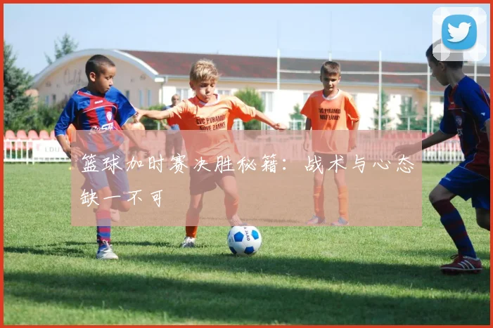 篮球加时赛决胜秘籍：战术与心态缺一不可