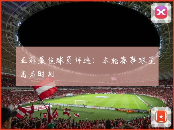 亚冠最佳球员评选:本轮赛事球星高光时刻