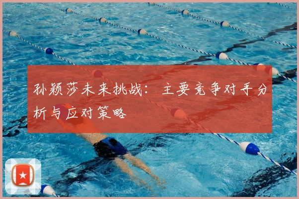 孙颖莎未来挑战:主要竞争对手分析与应对策略