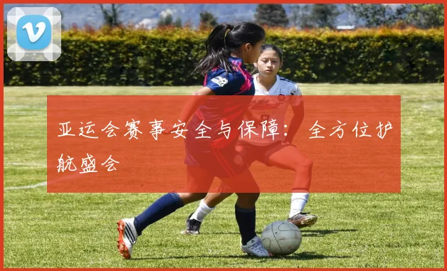 亚运会赛事安全与保障：全方位护航盛会