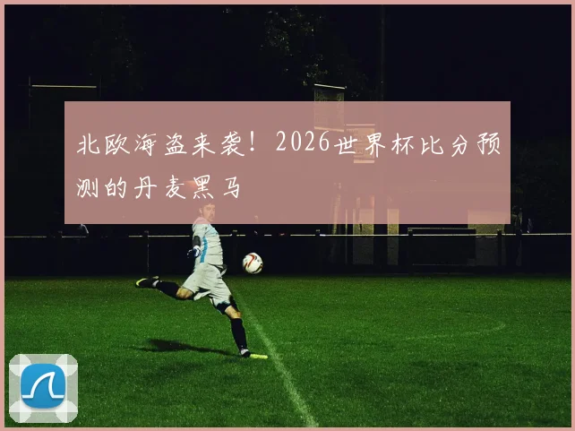 北欧海盗来袭！2026世界杯比分预测的丹麦黑马