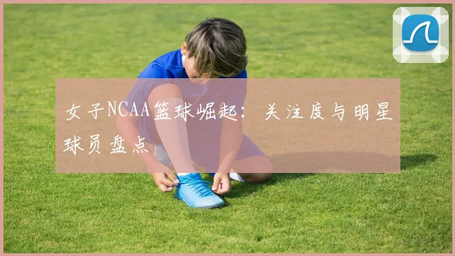 女子NCAA篮球崛起：关注度与明星球员盘点